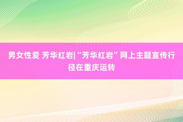 男女性爱 芳华红岩|“芳华红岩”网上主题宣传行径在重庆运转