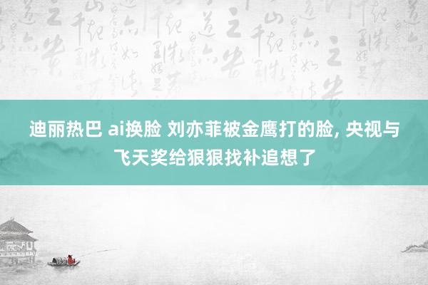迪丽热巴 ai换脸 刘亦菲被金鹰打的脸， 央视与飞天奖给狠狠找补追想了