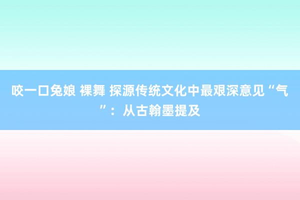 咬一口兔娘 裸舞 探源传统文化中最艰深意见“气”：从古翰墨提及