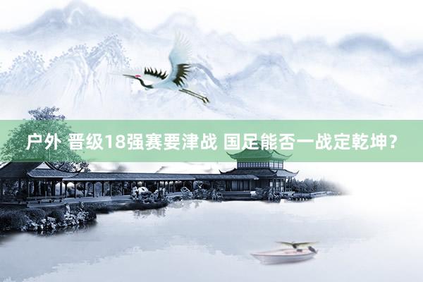 户外 晋级18强赛要津战 国足能否一战定乾坤？