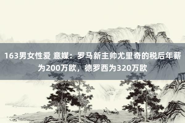 163男女性爱 意媒：罗马新主帅尤里奇的税后年薪为200万欧，德罗西为320万欧