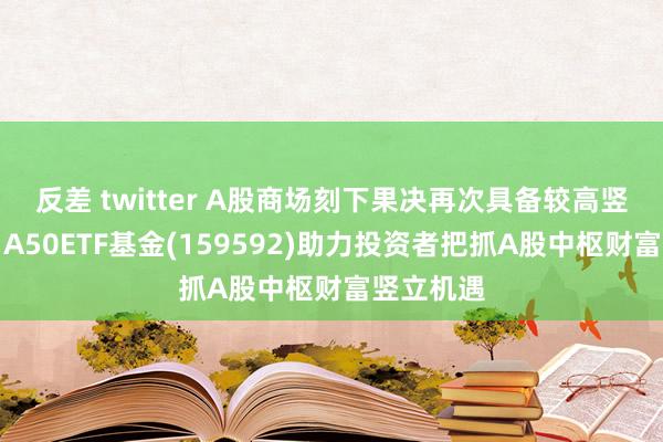 反差 twitter A股商场刻下果决再次具备较高竖立价值，A50ETF基金(159592)助力投资者把抓A股中枢财富竖立机遇