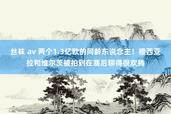 丝袜 av 两个1.3亿欧的同龄东说念主！穆西亚拉和维尔茨被拍到在赛后聊得很欢腾