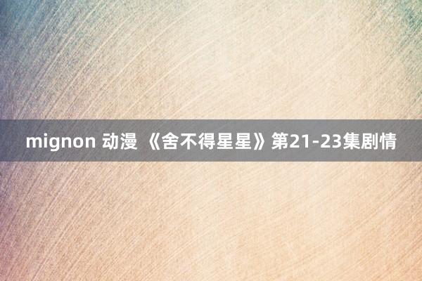 mignon 动漫 《舍不得星星》第21-23集剧情