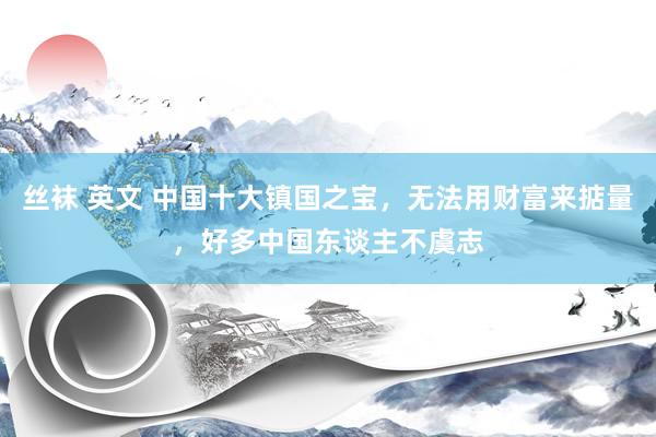 丝袜 英文 中国十大镇国之宝，无法用财富来掂量，好多中国东谈主不虞志
