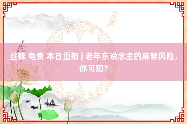 丝袜 龟责 本日重阳 | 老年东说念主的麻醉风险，你可知？