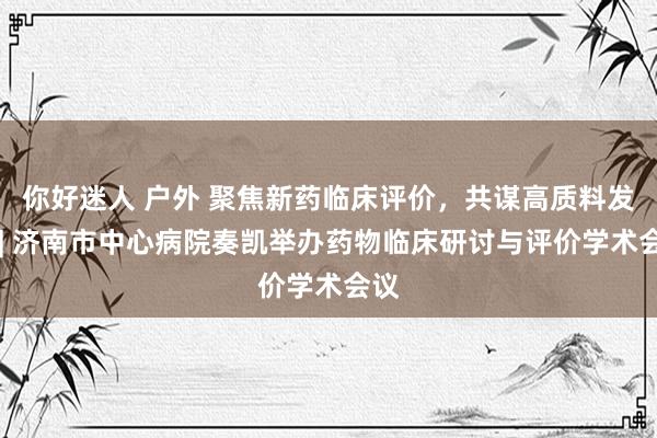你好迷人 户外 聚焦新药临床评价，共谋高质料发展 | 济南市中心病院奏凯举办药物临床研讨与评价学术会议