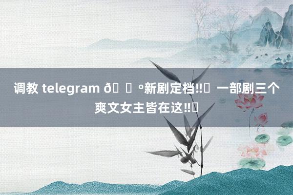 调教 telegram 🔺新剧定档‼️一部剧三个爽文女主皆在这‼️