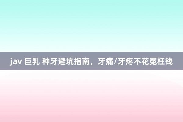 jav 巨乳 种牙避坑指南,牙痛/牙疼不花冤枉钱