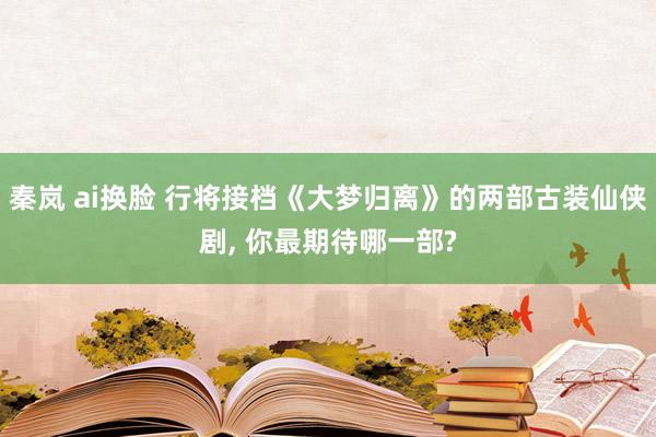 秦岚 ai换脸 行将接档《大梦归离》的两部古装仙侠剧， 你最期待哪一部?