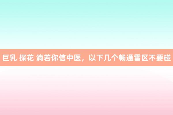 巨乳 探花 淌若你信中医，以下几个畅通雷区不要碰