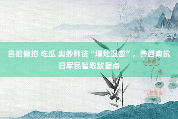 自拍偷拍 吃瓜 奥妙师法“增灶退敌”，鲁西南抗日军民智取敌据点