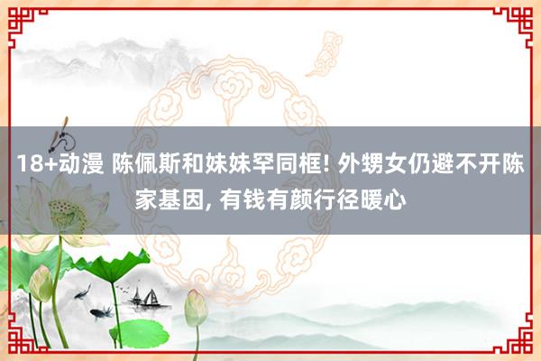 18+动漫 陈佩斯和妹妹罕同框! 外甥女仍避不开陈家基因， 有钱有颜行径暖心