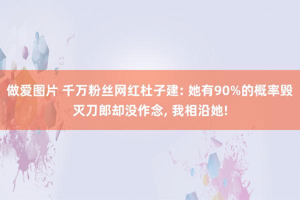做爱图片 千万粉丝网红杜子建: 她有90%的概率毁灭刀郎却没作念， 我相沿她!