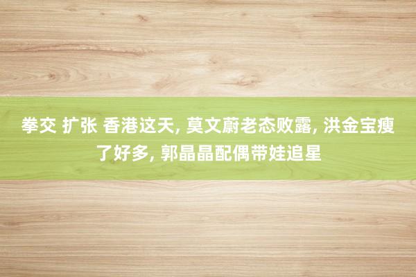 拳交 扩张 香港这天， 莫文蔚老态败露， 洪金宝瘦了好多， 郭晶晶配偶带娃追星