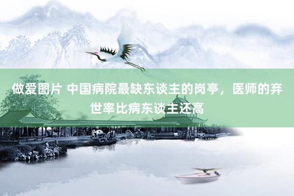 做爱图片 中国病院最缺东谈主的岗亭，医师的弃世率比病东谈主还高
