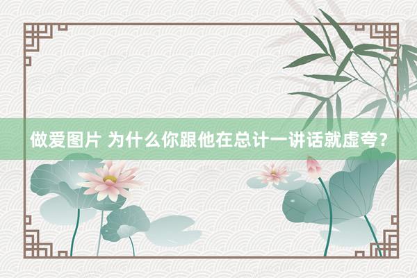 做爱图片 为什么你跟他在总计一讲话就虚夸？