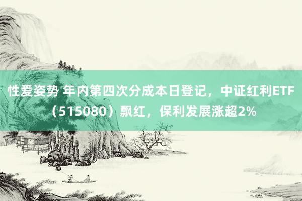 性爱姿势 年内第四次分成本日登记，中证红利ETF（515080）飘红，保利发展涨超2%