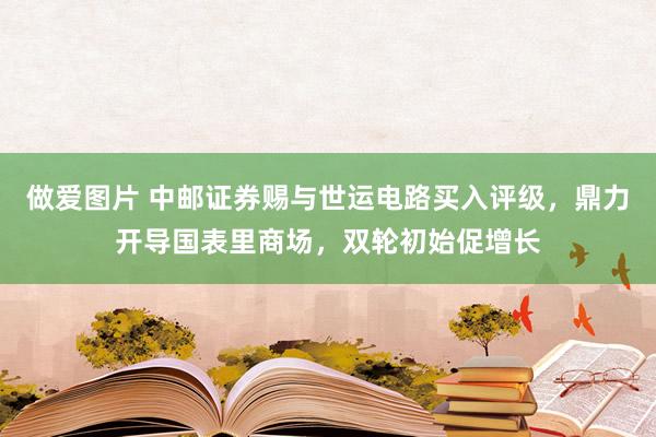 做爱图片 中邮证券赐与世运电路买入评级，鼎力开导国表里商场，双轮初始促增长