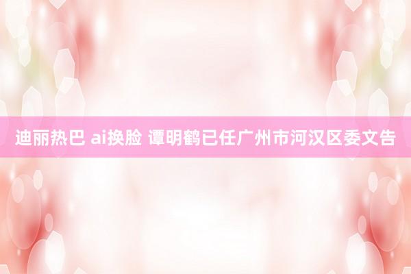 迪丽热巴 ai换脸 谭明鹤已任广州市河汉区委文告