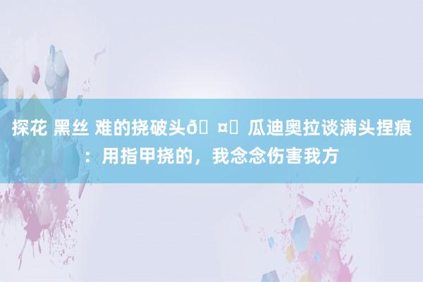 探花 黑丝 难的挠破头🤕瓜迪奥拉谈满头捏痕：用指甲挠的，我念念伤害我方