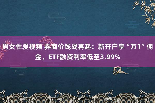 男女性爱视频 券商价钱战再起：新开户享“万1”佣金，ETF融资利率低至3.99%