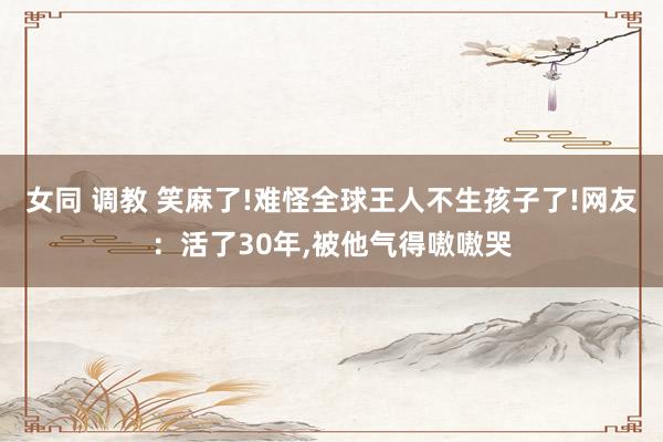 女同 调教 笑麻了!难怪全球王人不生孩子了!网友：活了30年，被他气得嗷嗷哭