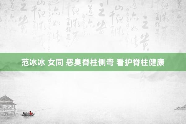 范冰冰 女同 恶臭脊柱侧弯 看护脊柱健康
