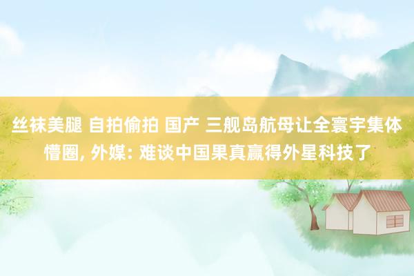 丝袜美腿 自拍偷拍 国产 三舰岛航母让全寰宇集体懵圈， 外媒: 难谈中国果真赢得外星科技了