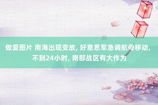 做爱图片 南海出现变故， 好意思军急调航母移动， 不到24小时， 南部战区有大作为