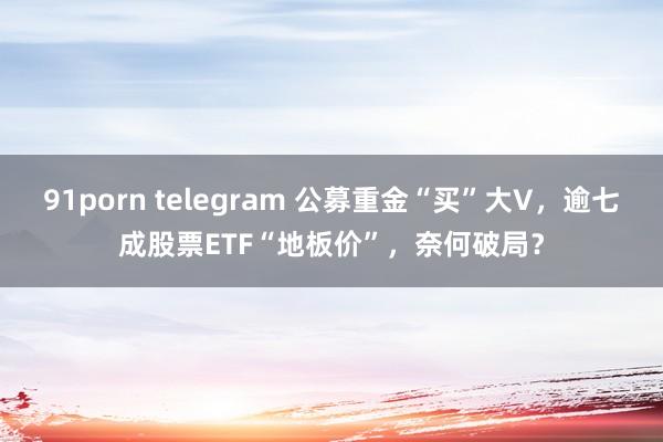 91porn telegram 公募重金“买”大V，逾七成股票ETF“地板价”，奈何破局？