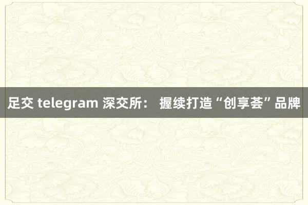 足交 telegram 深交所： 握续打造“创享荟”品牌