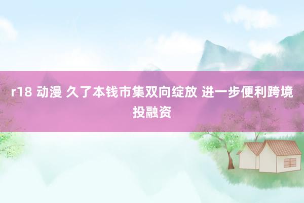 r18 动漫 久了本钱市集双向绽放 进一步便利跨境投融资