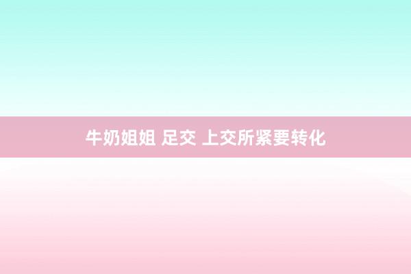 牛奶姐姐 足交 上交所紧要转化