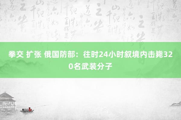 拳交 扩张 俄国防部：往时24小时叙境内击毙320名武装分子