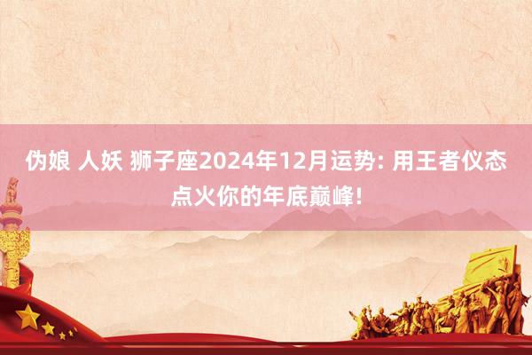 伪娘 人妖 狮子座2024年12月运势: 用王者仪态点火你的年底巅峰!