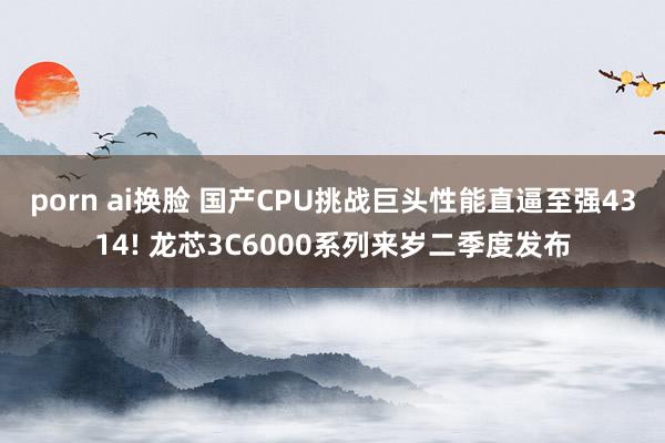 porn ai换脸 国产CPU挑战巨头性能直逼至强4314! 龙芯3C6000系列来岁二季度发布