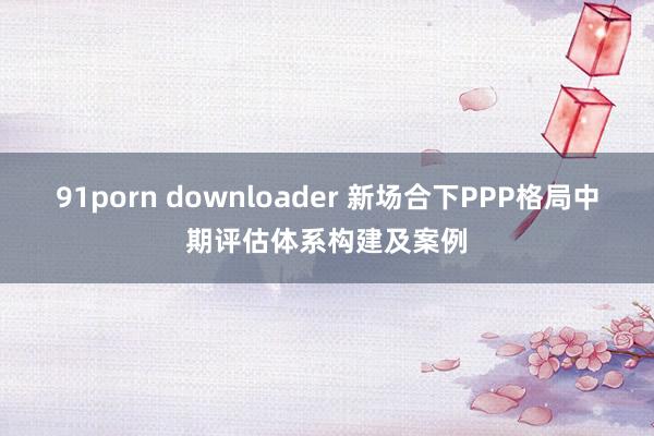 91porn downloader 新场合下PPP格局中期评估体系构建及案例