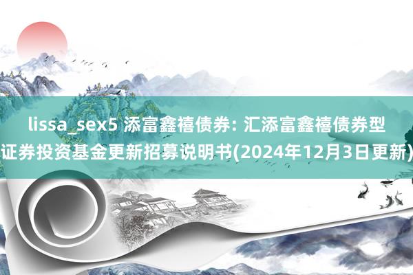 lissa_sex5 添富鑫禧债券: 汇添富鑫禧债券型证券投资基金更新招募说明书(2024年12月3日更新)