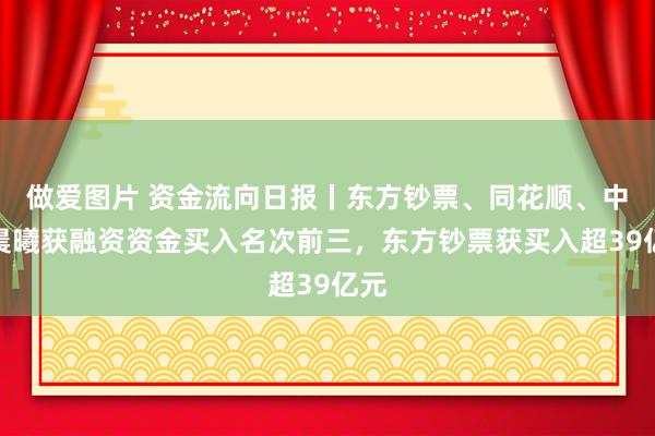 做爱图片 资金流向日报丨东方钞票、同花顺、中科晨曦获融资资金买入名次前三，东方钞票获买入超39亿元