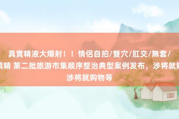 真實精液大爆射！！情侶自拍/雙穴/肛交/無套/大量噴精 第二批旅游市集顺序整治典型案例发布，涉将就购物等