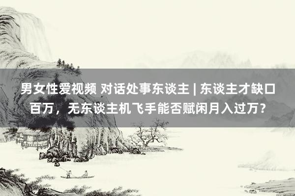 男女性爱视频 对话处事东谈主 | 东谈主才缺口百万，无东谈主机飞手能否赋闲月入过万？