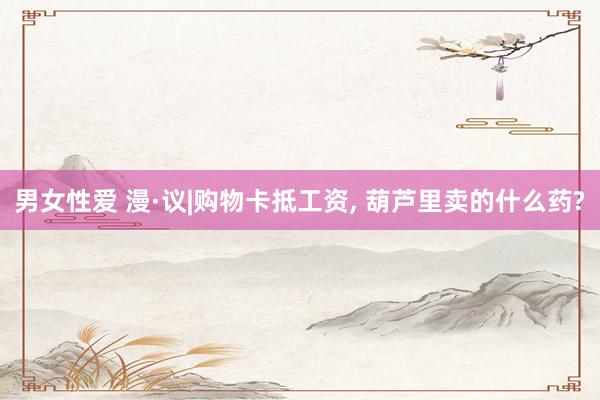 男女性爱 漫·议|购物卡抵工资， 葫芦里卖的什么药?