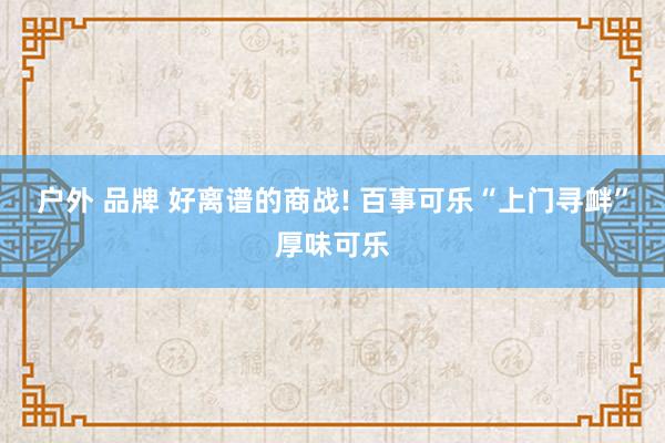 户外 品牌 好离谱的商战! 百事可乐“上门寻衅”厚味可乐
