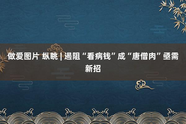 做爱图片 纵眺 | 遏阻“看病钱”成“唐僧肉”亟需新招