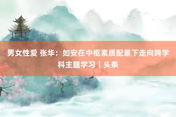男女性爱 张华：如安在中枢素质配景下走向跨学科主题学习｜头条
