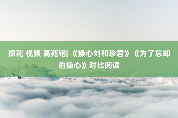 探花 视频 高苑铭| 《操心刘和珍君》《为了忘却的操心》对比阅读