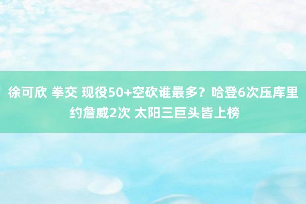 徐可欣 拳交 现役50+空砍谁最多？哈登6次压库里 约詹威2次 太阳三巨头皆上榜