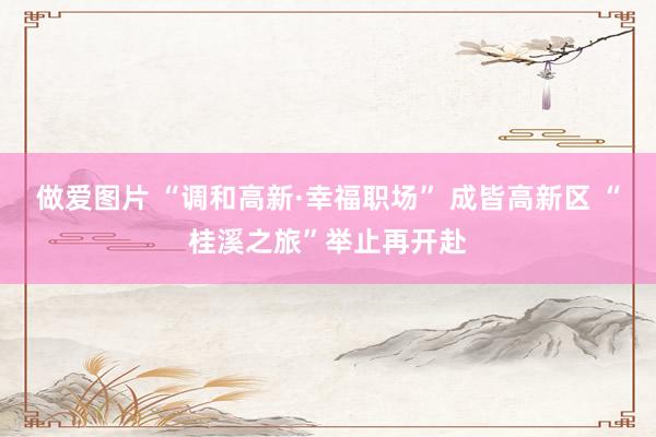 做爱图片 “调和高新·幸福职场” 成皆高新区 “桂溪之旅”举止再开赴
