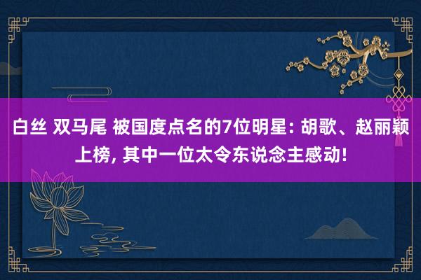 白丝 双马尾 被国度点名的7位明星: 胡歌、赵丽颖上榜， 其中一位太令东说念主感动!